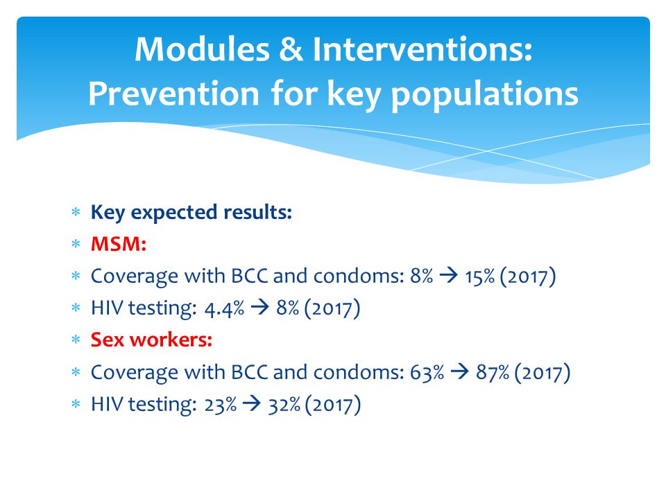  Key expected results:  MSM:  Coverage with BCC and condoms: 8%  15% (2017)  HIV testing: 4.4%  8% (2017)  Sex workers:  Coverage with BCC and condoms: 63%  87% (2017)  HIV testing: 23%  32% (2017) Modules & Interventions: Prevention for key populations
