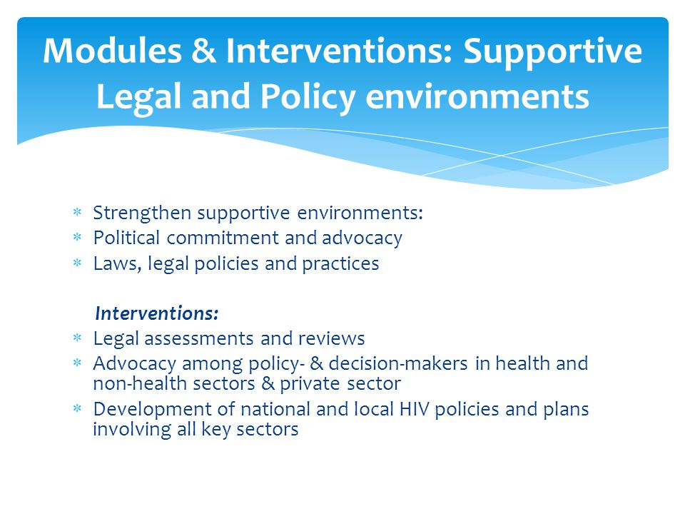  Strengthen supportive environments:  Political commitment and advocacy  Laws, legal policies and practices Interventions:  Legal assessments and reviews  Advocacy among policy- & decision-makers in health and non-health sectors & private sector  Development of national and local HIV policies and plans involving all key sectors Modules & Interventions: Supportive Legal and Policy environments