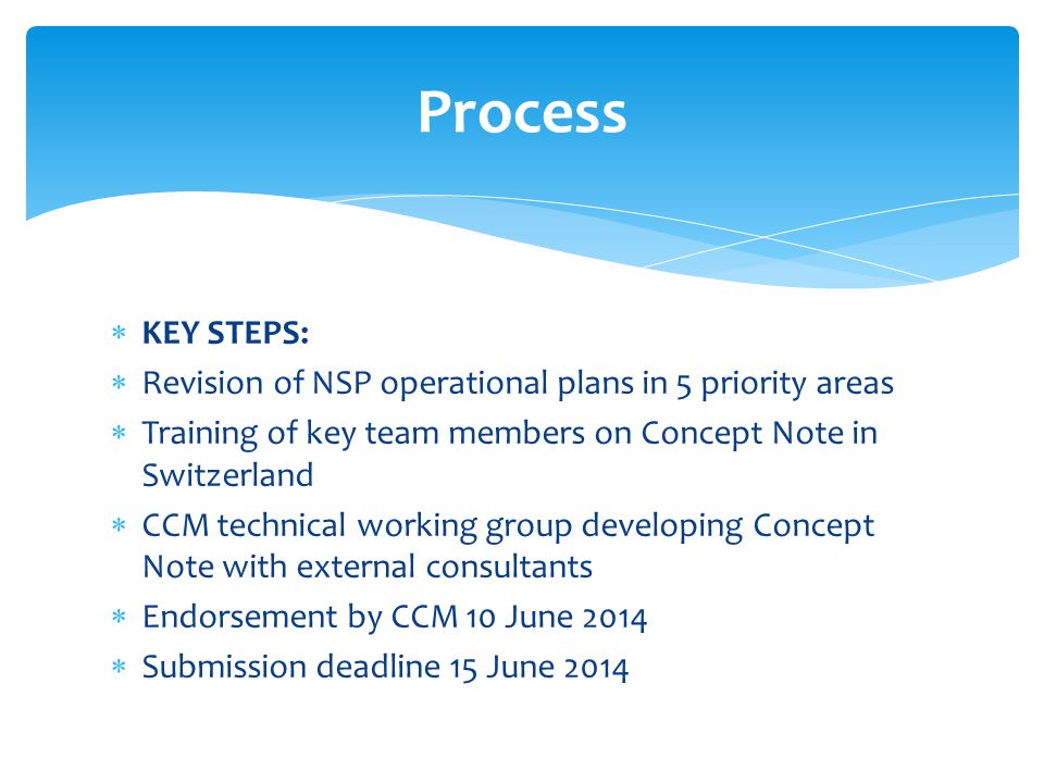  KEY STEPS:  Revision of NSP operational plans in 5 priority areas  Training of key team members on Concept Note in Switzerland  CCM technical working group developing Concept Note with external consultants  Endorsement by CCM 10 June 2014  Submission deadline 15 June 2014 Process