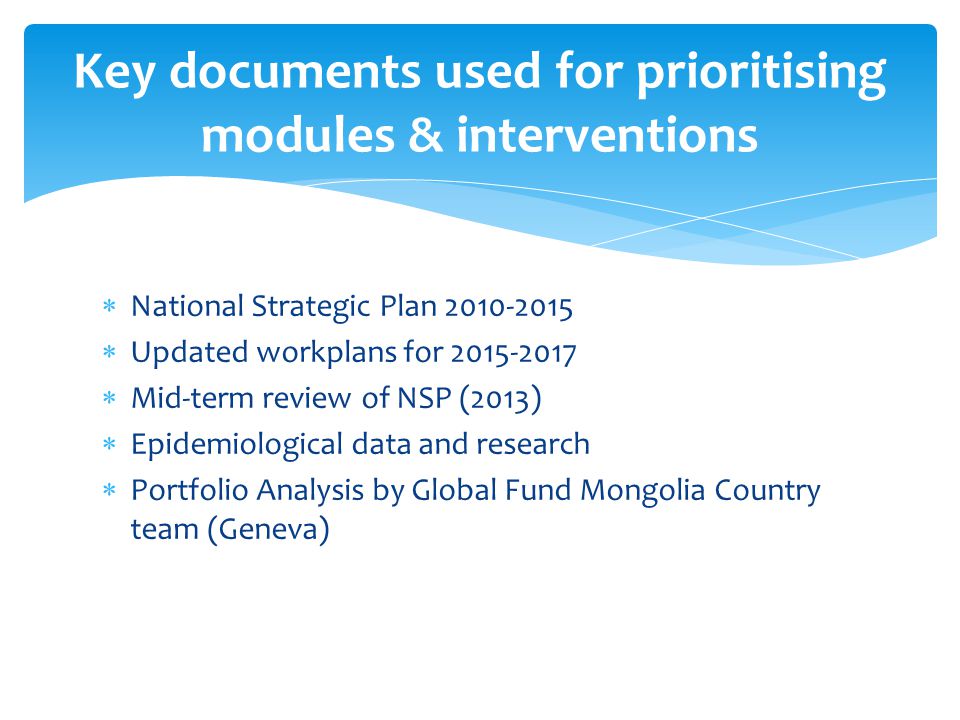  National Strategic Plan  Updated workplans for  Mid-term review of NSP (2013)  Epidemiological data and research  Portfolio Analysis by Global Fund Mongolia Country team (Geneva) Key documents used for prioritising modules & interventions