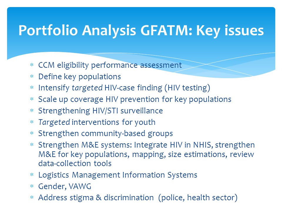  CCM eligibility performance assessment  Define key populations  Intensify targeted HIV-case finding (HIV testing)  Scale up coverage HIV prevention for key populations  Strengthening HIV/STI surveillance  Targeted interventions for youth  Strengthen community-based groups  Strengthen M&E systems: Integrate HIV in NHIS, strengthen M&E for key populations, mapping, size estimations, review data-collection tools  Logistics Management Information Systems  Gender, VAWG  Address stigma & discrimination (police, health sector) Portfolio Analysis GFATM: Key issues