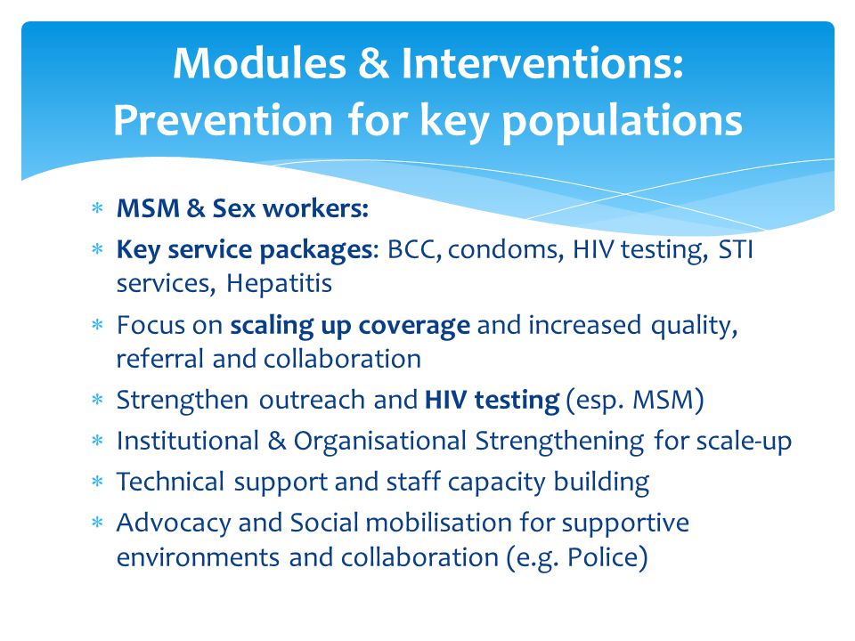  MSM & Sex workers:  Key service packages: BCC, condoms, HIV testing, STI services, Hepatitis  Focus on scaling up coverage and increased quality, referral and collaboration  Strengthen outreach and HIV testing (esp.