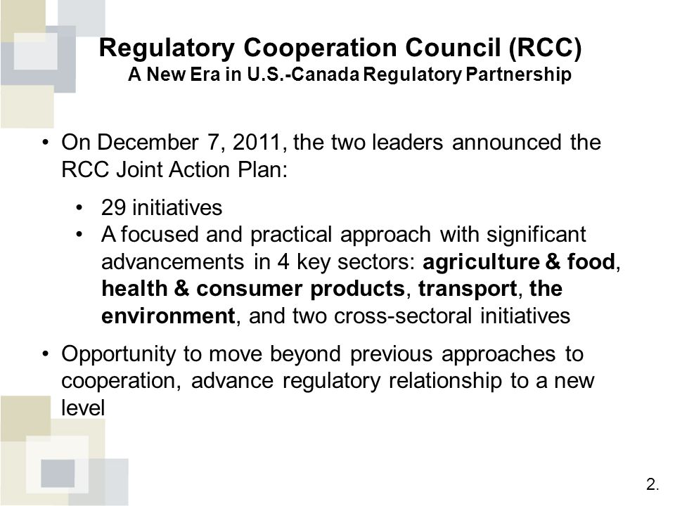On December 7, 2011, the two leaders announced the RCC Joint Action Plan: 29 initiatives A focused and practical approach with significant advancements in 4 key sectors: agriculture & food, health & consumer products, transport, the environment, and two cross-sectoral initiatives Opportunity to move beyond previous approaches to cooperation, advance regulatory relationship to a new level Regulatory Cooperation Council (RCC) A New Era in U.S.-Canada Regulatory Partnership 2.