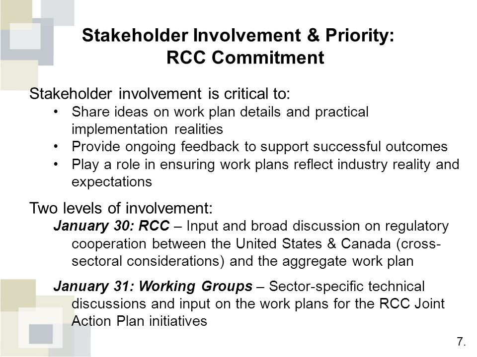 Stakeholder Involvement & Priority: RCC Commitment Stakeholder involvement is critical to: Share ideas on work plan details and practical implementation realities Provide ongoing feedback to support successful outcomes Play a role in ensuring work plans reflect industry reality and expectations Two levels of involvement: January 30: RCC – Input and broad discussion on regulatory cooperation between the United States & Canada (cross- sectoral considerations) and the aggregate work plan January 31: Working Groups – Sector-specific technical discussions and input on the work plans for the RCC Joint Action Plan initiatives 7.