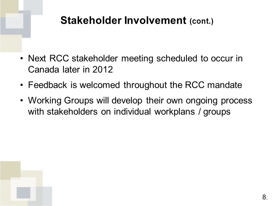 Stakeholder Involvement (cont.) Next RCC stakeholder meeting scheduled to occur in Canada later in 2012 Feedback is welcomed throughout the RCC mandate Working Groups will develop their own ongoing process with stakeholders on individual workplans / groups 8.