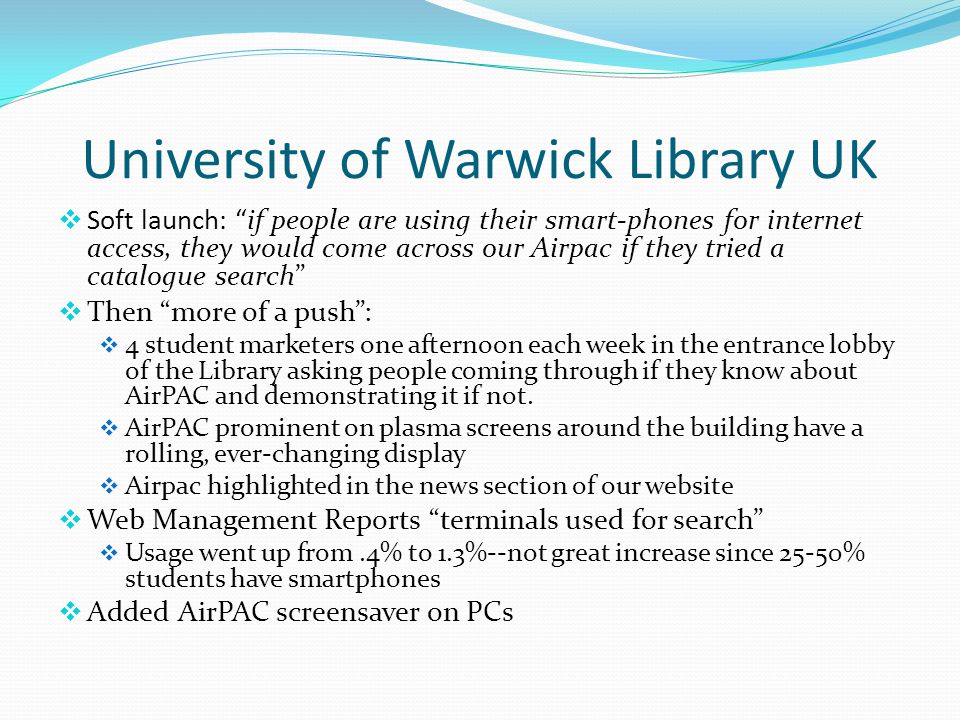 University of Warwick Library UK  Soft launch: if people are using their smart-phones for internet access, they would come across our Airpac if they tried a catalogue search  Then more of a push :  4 student marketers one afternoon each week in the entrance lobby of the Library asking people coming through if they know about AirPAC and demonstrating it if not.