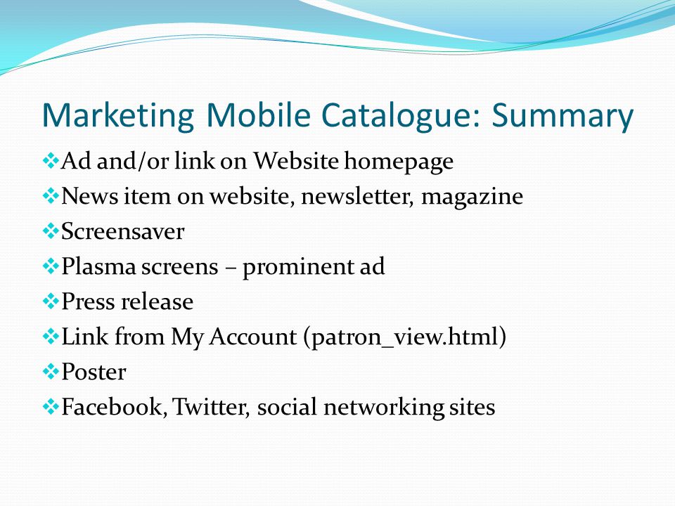 Marketing Mobile Catalogue: Summary  Ad and/or link on Website homepage  News item on website, newsletter, magazine  Screensaver  Plasma screens – prominent ad  Press release  Link from My Account (patron_view.html)  Poster  Facebook, Twitter, social networking sites
