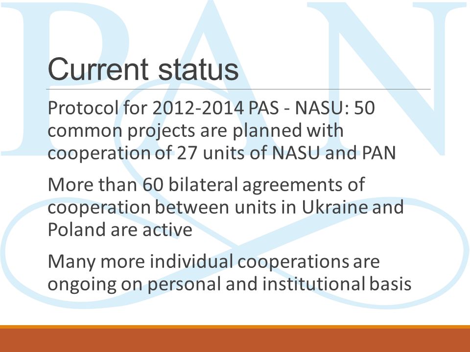 Current status Protocol for PAS - NASU: 50 common projects are planned with cooperation of 27 units of NASU and PAN More than 60 bilateral agreements of cooperation between units in Ukraine and Poland are active Many more individual cooperations are ongoing on personal and institutional basis