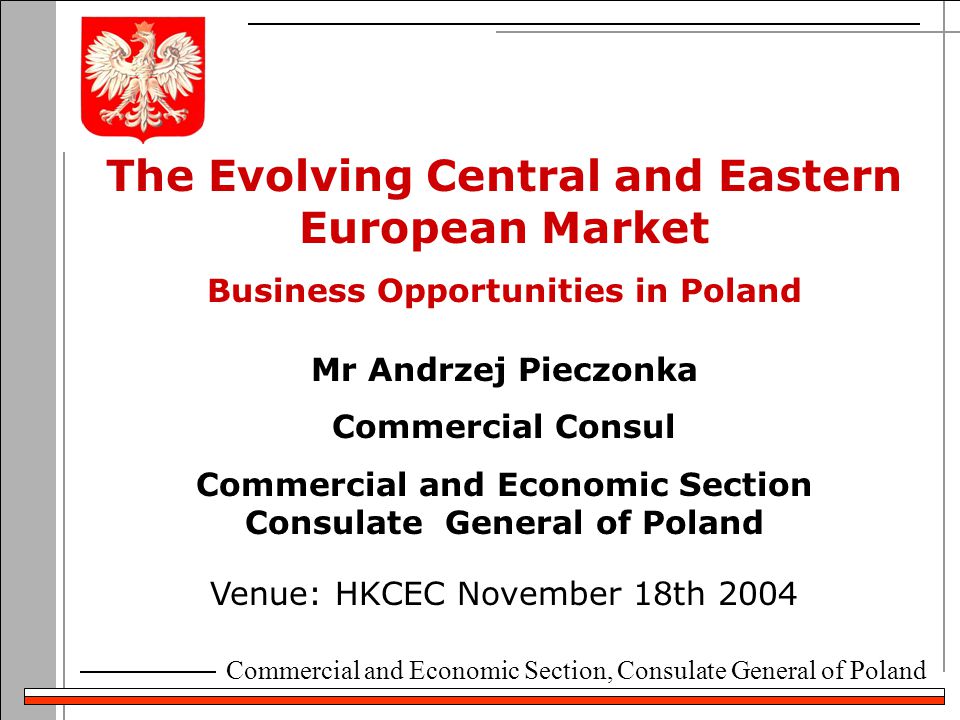 Commercial and Economic Section, Consulate General of Poland The Evolving Central and Eastern European Market Business Opportunities in Poland Venue: HKCEC November 18th 2004 Mr Andrzej Pieczonka Commercial Consul Commercial and Economic Section Consulate General of Poland
