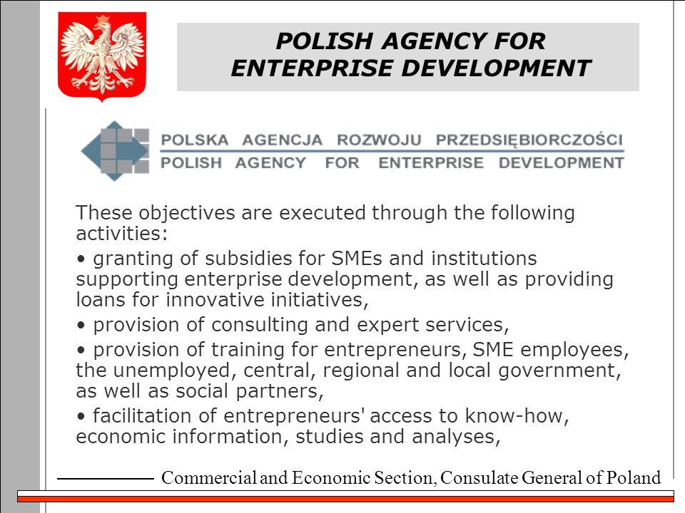 Commercial and Economic Section, Consulate General of Poland POLISH AGENCY FOR ENTERPRISE DEVELOPMENT These objectives are executed through the following activities: granting of subsidies for SMEs and institutions supporting enterprise development, as well as providing loans for innovative initiatives, provision of consulting and expert services, provision of training for entrepreneurs, SME employees, the unemployed, central, regional and local government, as well as social partners, facilitation of entrepreneurs access to know-how, economic information, studies and analyses,
