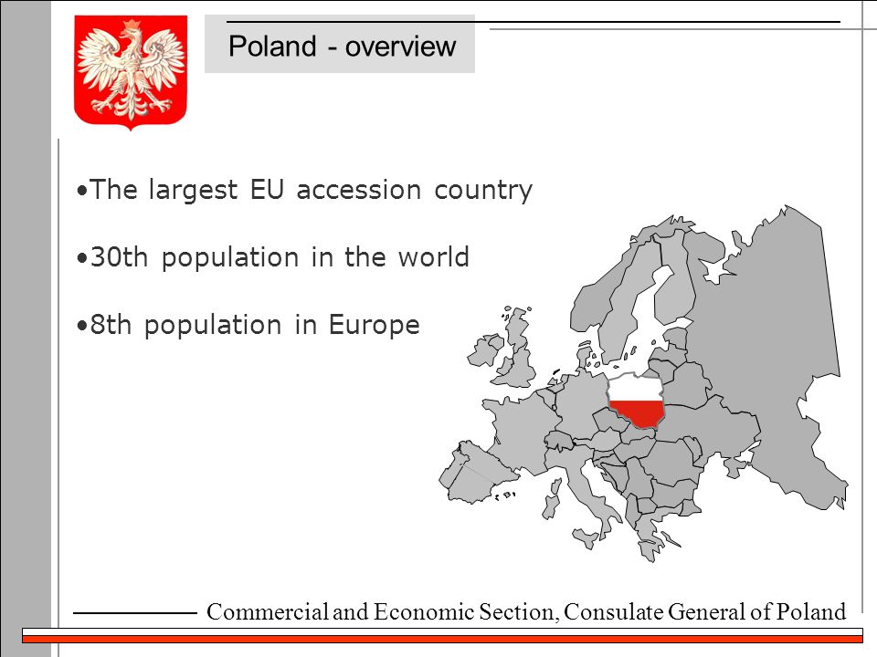 Commercial and Economic Section, Consulate General of Poland Poland - overview The largest EU accession country 30th population in the world 8th population in Europe Warsaw