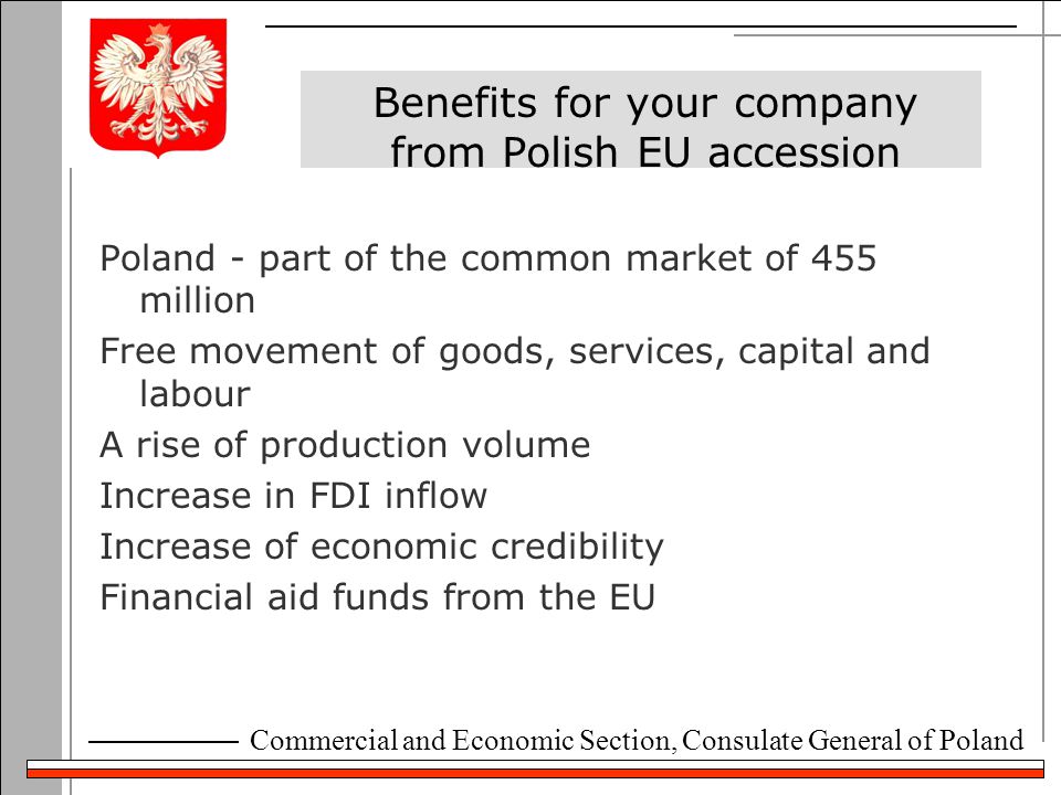 Commercial and Economic Section, Consulate General of Poland Benefits for your company from Polish EU accession Poland - part of the common market of 455 million Free movement of goods, services, capital and labour A rise of production volume Increase in FDI inflow Increase of economic credibility Financial aid funds from the EU