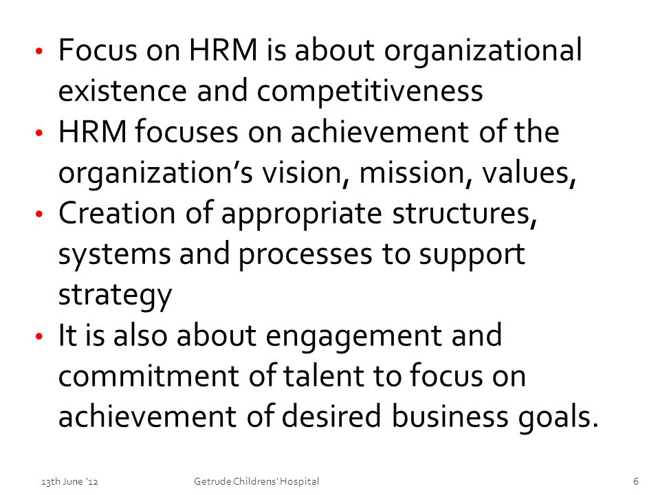 Focus on HRM is about organizational existence and competitiveness HRM focuses on achievement of the organization’s vision, mission, values, Creation of appropriate structures, systems and processes to support strategy It is also about engagement and commitment of talent to focus on achievement of desired business goals.