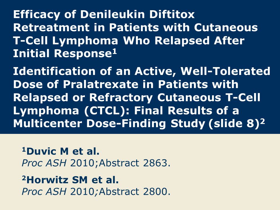 Efficacy of Denileukin Diftitox Retreatment in Patients with Cutaneous T-Cell Lymphoma Who Relapsed After Initial Response 1 Identification of an Active, Well-Tolerated Dose of Pralatrexate in Patients with Relapsed or Refractory Cutaneous T-Cell Lymphoma (CTCL): Final Results of a Multicenter Dose-Finding Study (slide 8) 2 1 Duvic M et al.