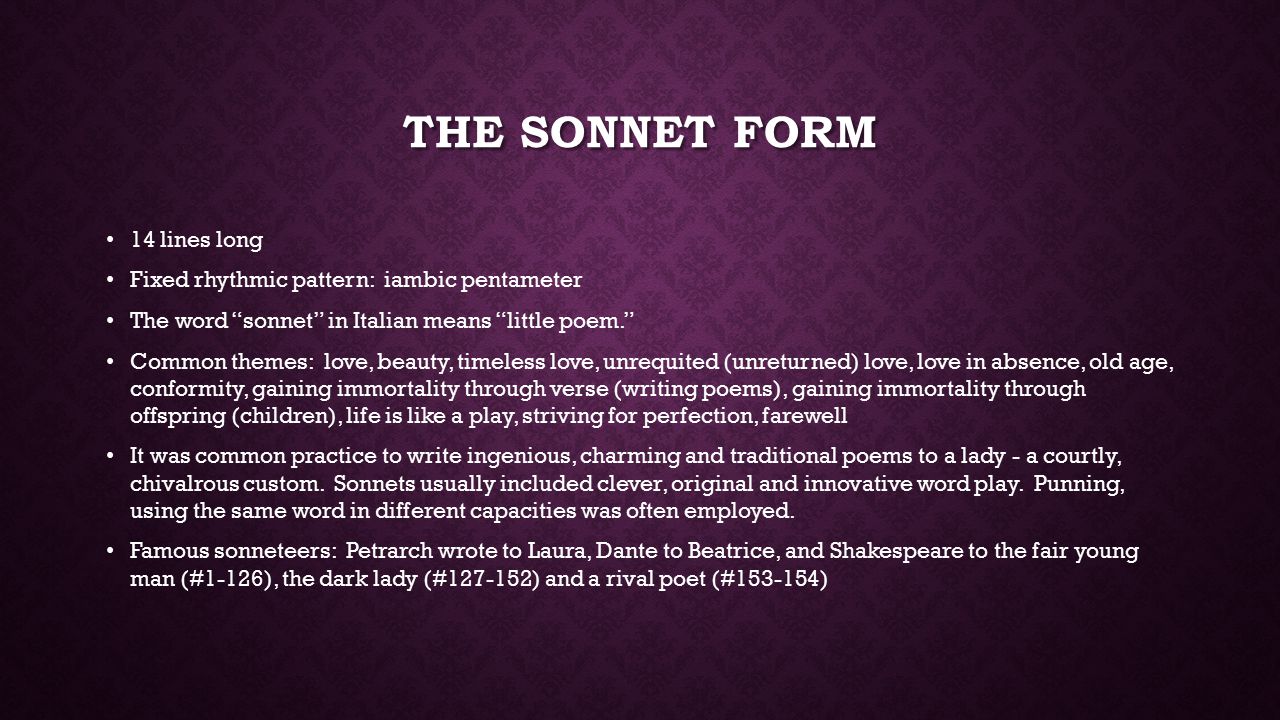 THE SONNET FORM 14 lines long Fixed rhythmic pattern: iambic pentameter The word sonnet in Italian means little poem. Common themes: love, beauty, timeless love, unrequited (unreturned) love, love in absence, old age, conformity, gaining immortality through verse (writing poems), gaining immortality through offspring (children), life is like a play, striving for perfection, farewell It was common practice to write ingenious, charming and traditional poems to a lady - a courtly, chivalrous custom.