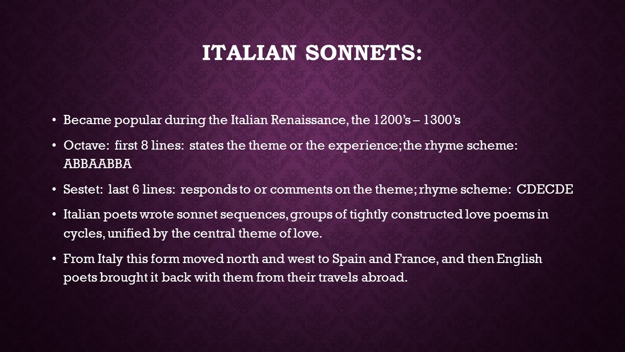 ITALIAN SONNETS: Became popular during the Italian Renaissance, the 1200’s – 1300’s Octave: first 8 lines: states the theme or the experience; the rhyme scheme: ABBAABBA Sestet: last 6 lines: responds to or comments on the theme; rhyme scheme: CDECDE Italian poets wrote sonnet sequences, groups of tightly constructed love poems in cycles, unified by the central theme of love.