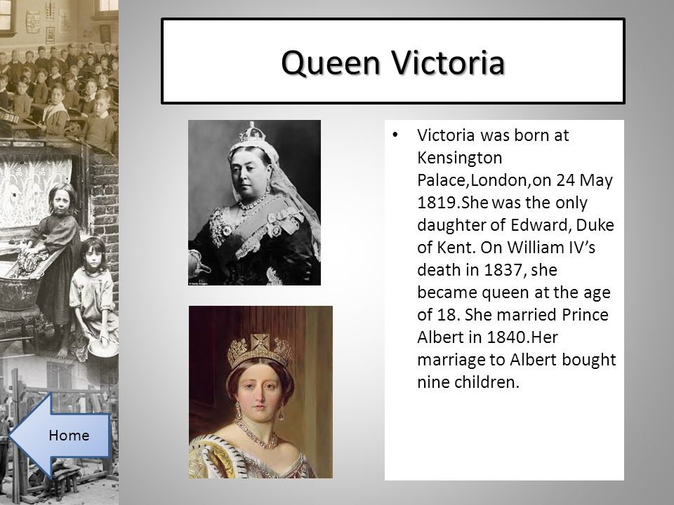Queen Victoria Victoria was born at Kensington Palace,London,on 24 May 1819.She was the only daughter of Edward, Duke of Kent.