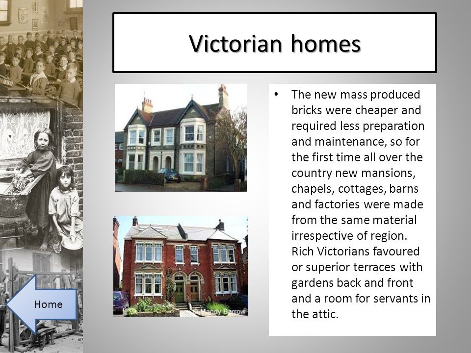 Victorian homes The new mass produced bricks were cheaper and required less preparation and maintenance, so for the first time all over the country new mansions, chapels, cottages, barns and factories were made from the same material irrespective of region.