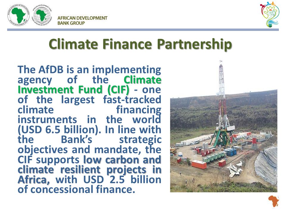 Climate Finance Partnership Climate Investment Fund (CIF) low carbon and climate resilient projects in Africa, The AfDB is an implementing agency of the Climate Investment Fund (CIF) - one of the largest fast-tracked climate financing instruments in the world (USD 6.5 billion).