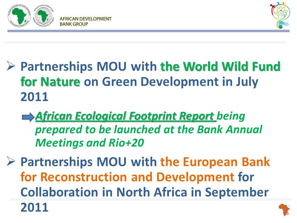 the World Wild Fund for Nature  Partnerships MOU with the World Wild Fund for Nature on Green Development in July 2011 African Ecological Footprint Report African Ecological Footprint Report being prepared to be launched at the Bank Annual Meetings and Rio+20  Partnerships MOU with the European Bank for Reconstruction and Development for Collaboration in North Africa in September 2011