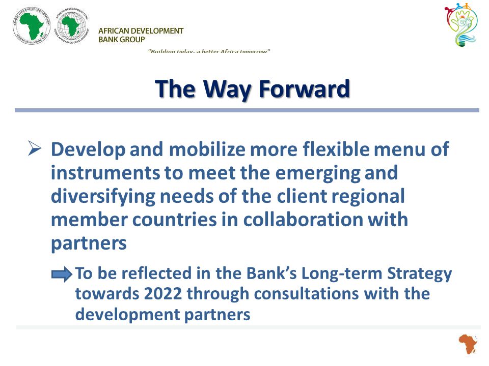 The Way Forward  Develop and mobilize more flexible menu of instruments to meet the emerging and diversifying needs of the client regional member countries in collaboration with partners To be reflected in the Bank’s Long-term Strategy towards 2022 through consultations with the development partners