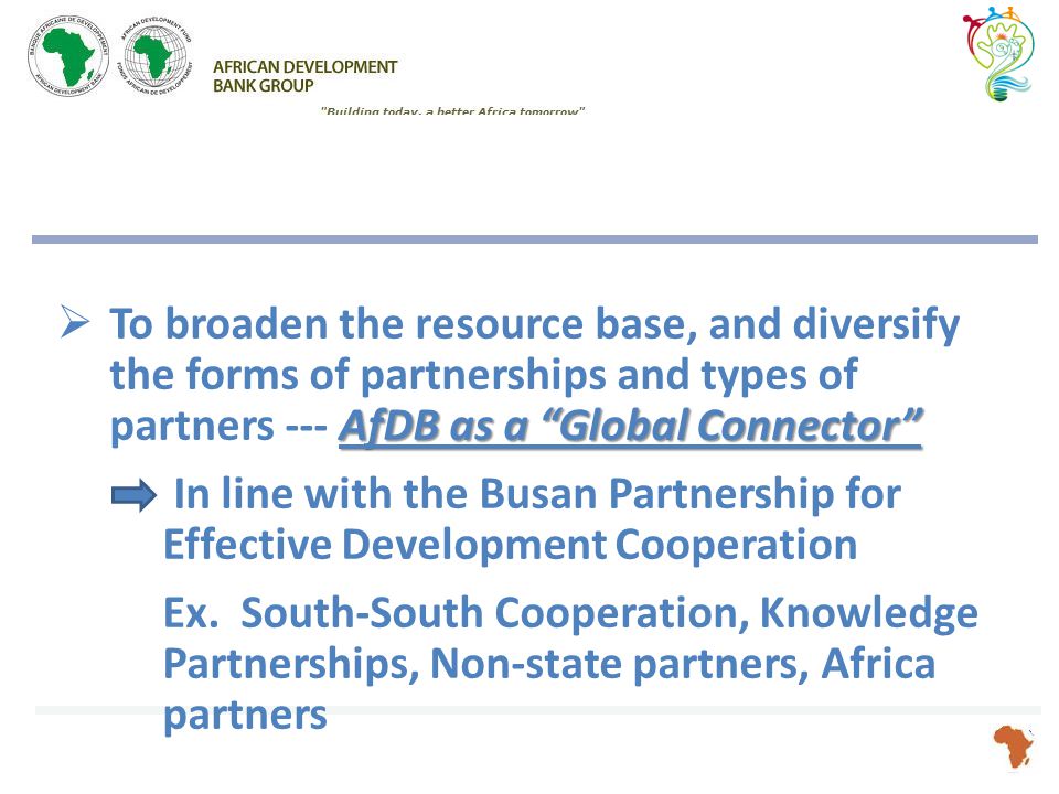 AfDB as a Global Connector  To broaden the resource base, and diversify the forms of partnerships and types of partners --- AfDB as a Global Connector In line with the Busan Partnership for Effective Development Cooperation Ex.