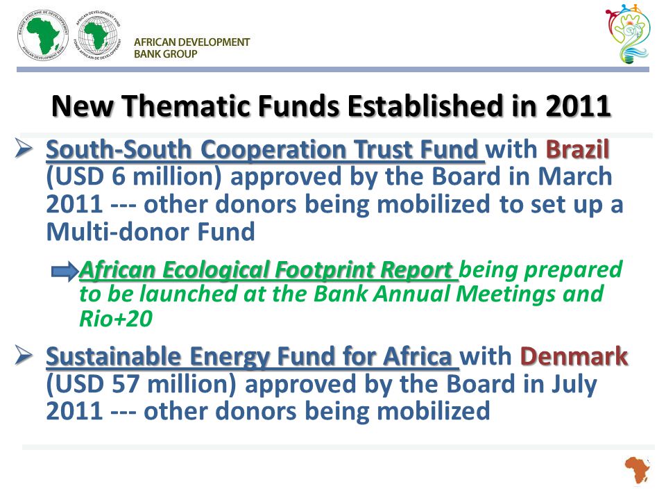 New Thematic Funds Established in 2011  South-South Cooperation Trust Fund Brazil  South-South Cooperation Trust Fund with Brazil (USD 6 million) approved by the Board in March other donors being mobilized to set up a Multi-donor Fund African Ecological Footprint Report African Ecological Footprint Report being prepared to be launched at the Bank Annual Meetings and Rio+20  Sustainable Energy Fund for Africa Denmark  Sustainable Energy Fund for Africa with Denmark (USD 57 million) approved by the Board in July other donors being mobilized