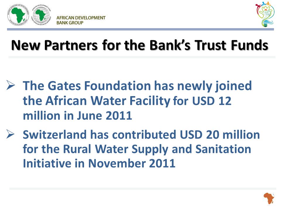 New Partners for the Bank’s Trust Funds  The Gates Foundation has newly joined the African Water Facility for USD 12 million in June 2011  Switzerland has contributed USD 20 million for the Rural Water Supply and Sanitation Initiative in November 2011