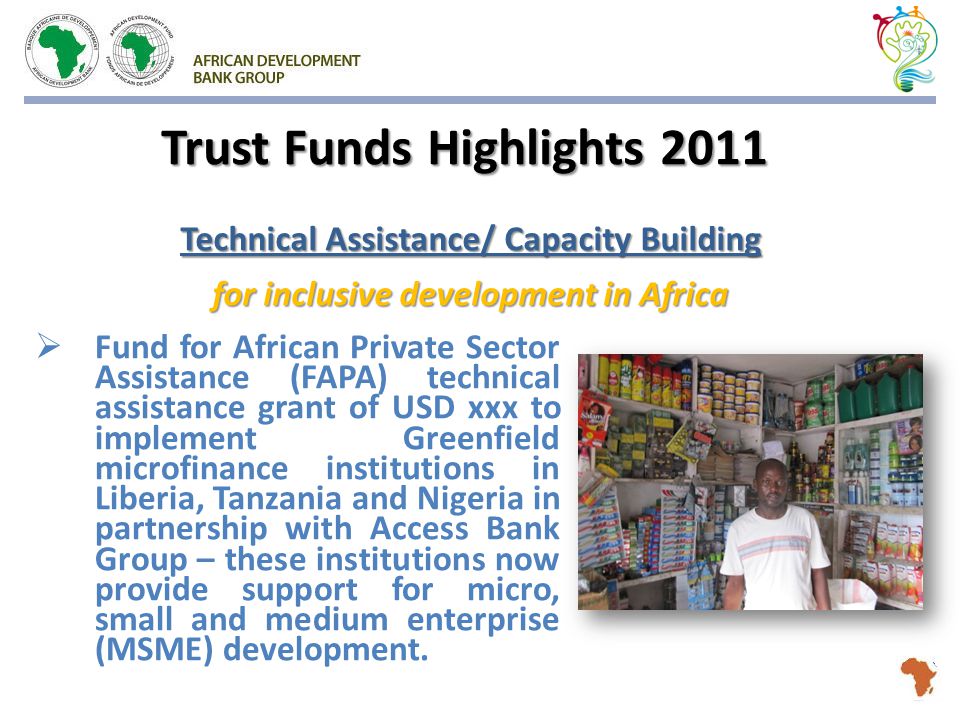 Trust Funds Highlights 2011  Fund for African Private Sector Assistance (FAPA) technical assistance grant of USD xxx to implement Greenfield microfinance institutions in Liberia, Tanzania and Nigeria in partnership with Access Bank Group – these institutions now provide support for micro, small and medium enterprise (MSME) development.