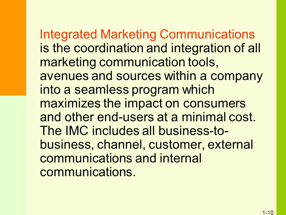 1-10 Integrated Marketing Communications is the coordination and integration of all marketing communication tools, avenues and sources within a company into a seamless program which maximizes the impact on consumers and other end-users at a minimal cost.