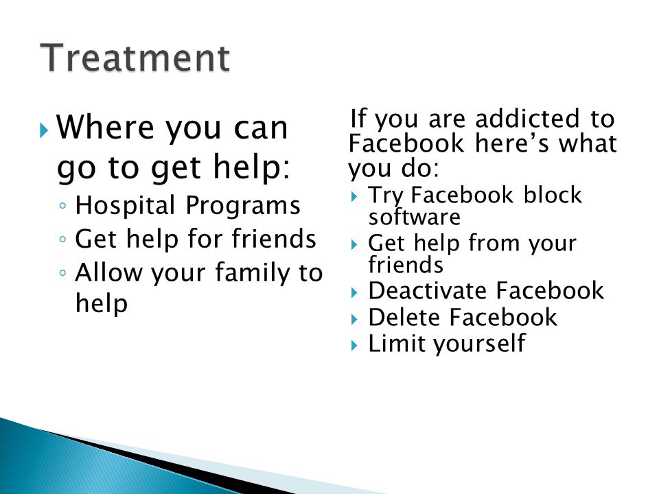 If you are addicted to Facebook here’s what you do:  Try Facebook block software  Get help from your friends  Deactivate Facebook  Delete Facebook  Limit yourself if you are addicted to Facebook:  Where you can go to get help: ◦ Hospital Programs ◦ Get help for friends ◦ Allow your family to help