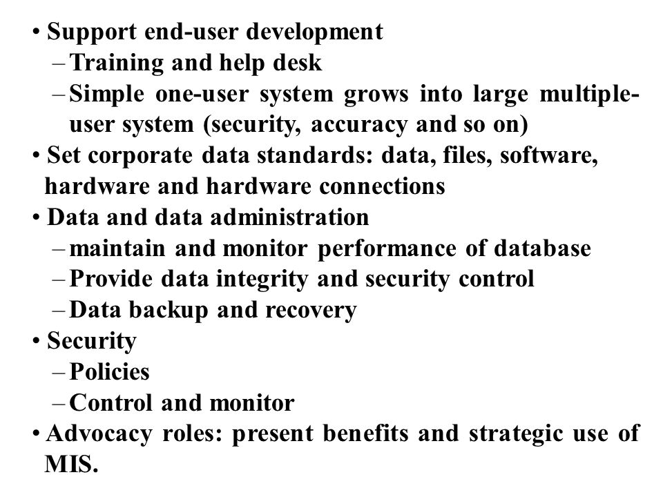 Support end-user development –Training and help desk –Simple one-user system grows into large multiple- user system (security, accuracy and so on) Set corporate data standards: data, files, software, hardware and hardware connections Data and data administration –maintain and monitor performance of database –Provide data integrity and security control –Data backup and recovery Security –Policies –Control and monitor Advocacy roles: present benefits and strategic use of MIS.
