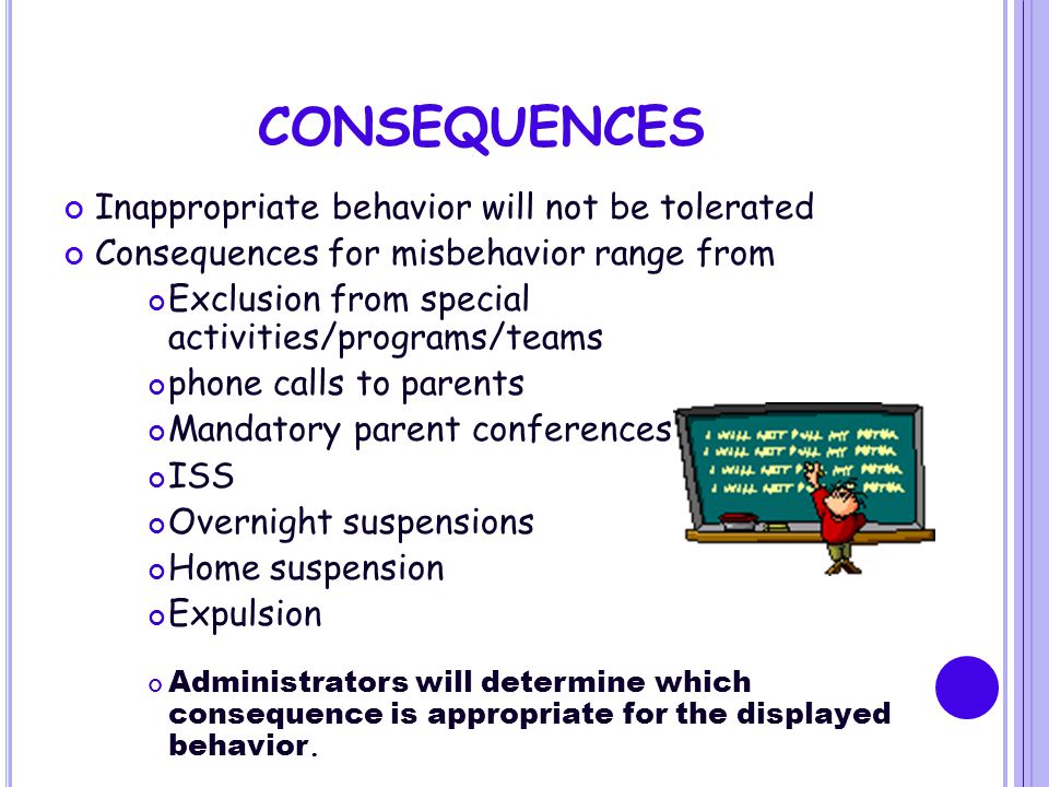 CONSEQUENCES Inappropriate behavior will not be tolerated Consequences for misbehavior range from Exclusion from special activities/programs/teams phone calls to parents Mandatory parent conferences ISS Overnight suspensions Home suspension Expulsion Administrators will determine which consequence is appropriate for the displayed behavior.