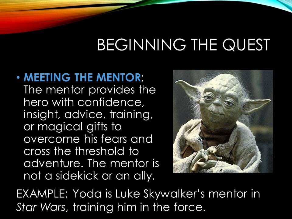 BEGINNING THE QUEST MEETING THE MENTOR : The mentor provides the hero with confidence, insight, advice, training, or magical gifts to overcome his fears and cross the threshold to adventure.