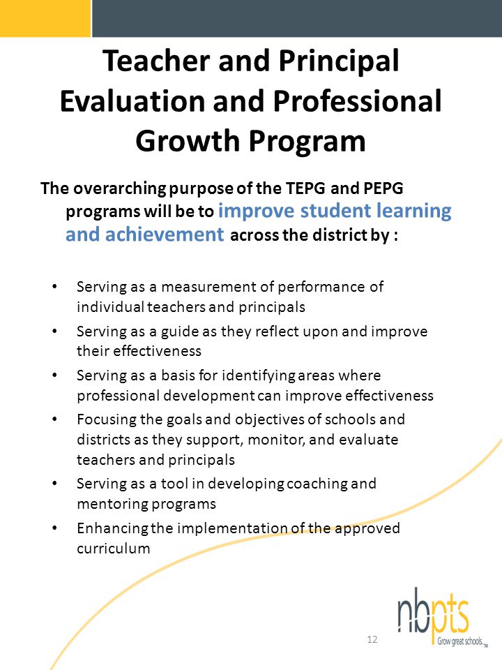 Teacher and Principal Evaluation and Professional Growth Program The overarching purpose of the TEPG and PEPG programs will be to improve student learning and achievement across the district by : Serving as a measurement of performance of individual teachers and principals Serving as a guide as they reflect upon and improve their effectiveness Serving as a basis for identifying areas where professional development can improve effectiveness Focusing the goals and objectives of schools and districts as they support, monitor, and evaluate teachers and principals Serving as a tool in developing coaching and mentoring programs Enhancing the implementation of the approved curriculum 12