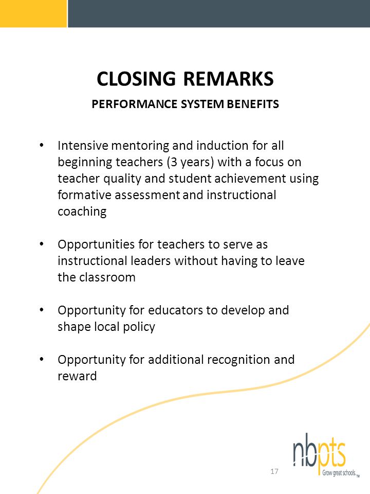 CLOSING REMARKS PERFORMANCE SYSTEM BENEFITS Intensive mentoring and induction for all beginning teachers (3 years) with a focus on teacher quality and student achievement using formative assessment and instructional coaching Opportunities for teachers to serve as instructional leaders without having to leave the classroom Opportunity for educators to develop and shape local policy Opportunity for additional recognition and reward 17