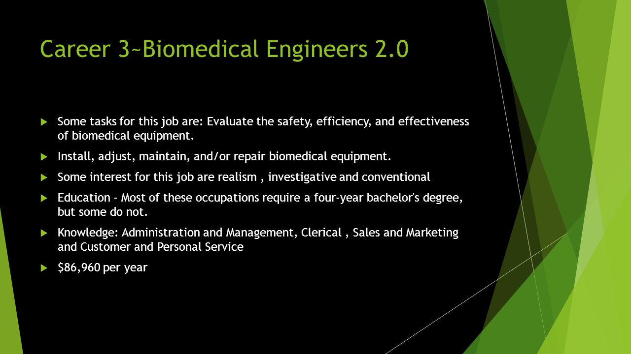 Career 3~Biomedical Engineers  Biomedical engineers analyze and design solutions to problems in biology and medicine, with the goal of improving the quality and effectiveness of patient care.