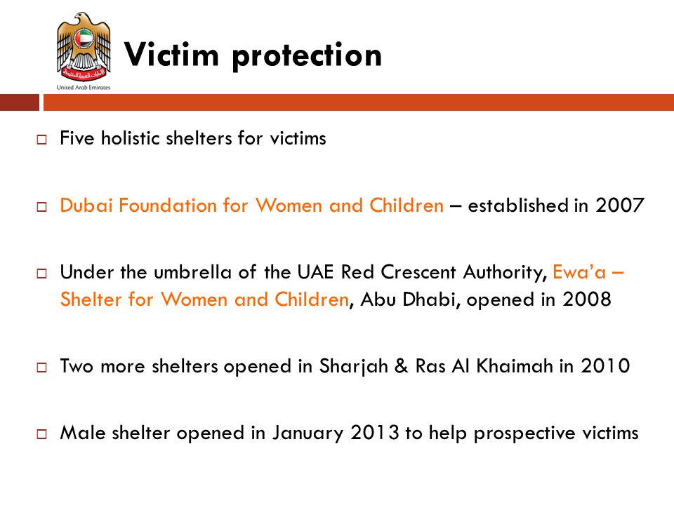 Victim protection  Five holistic shelters for victims  Dubai Foundation for Women and Children – established in 2007  Under the umbrella of the UAE Red Crescent Authority, Ewa’a – Shelter for Women and Children, Abu Dhabi, opened in 2008  Two more shelters opened in Sharjah & Ras Al Khaimah in 2010  Male shelter opened in January 2013 to help prospective victims