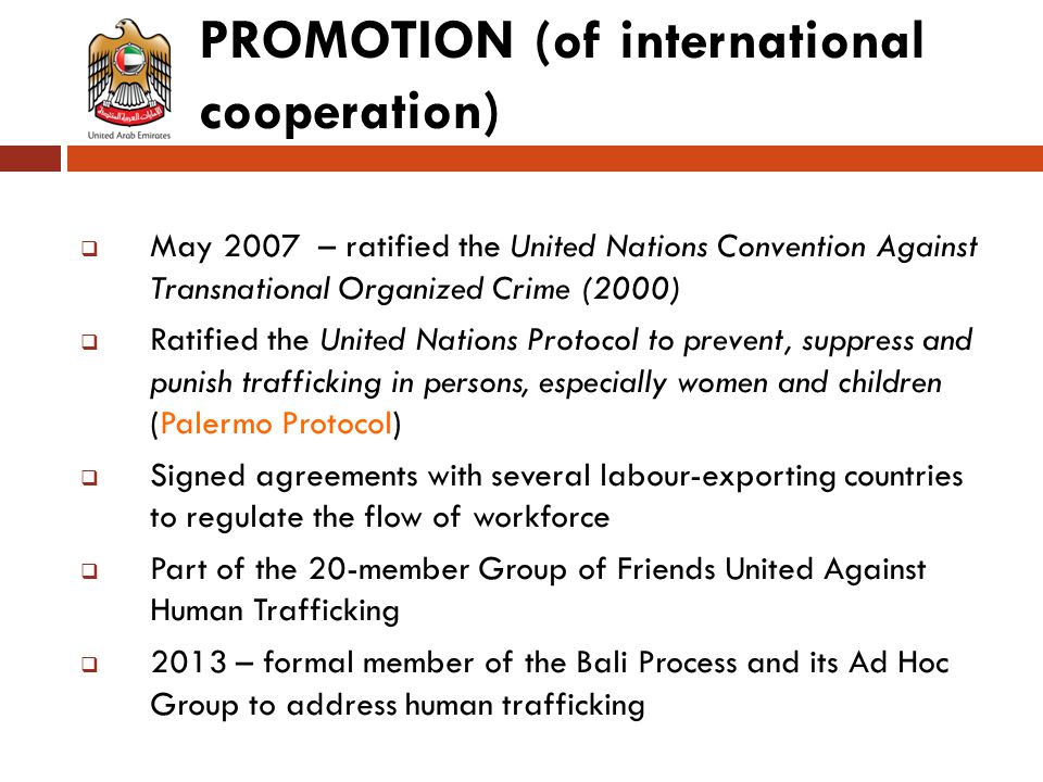 PROMOTION (of international cooperation)  May 2007 – ratified the United Nations Convention Against Transnational Organized Crime (2000)  Ratified the United Nations Protocol to prevent, suppress and punish trafficking in persons, especially women and children (Palermo Protocol)  Signed agreements with several labour-exporting countries to regulate the flow of workforce  Part of the 20-member Group of Friends United Against Human Trafficking  2013 – formal member of the Bali Process and its Ad Hoc Group to address human trafficking