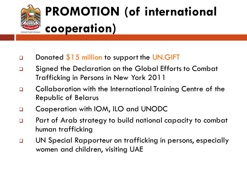 PROMOTION (of international cooperation)  Donated $15 million to support the UN.GIFT  Signed the Declaration on the Global Efforts to Combat Trafficking in Persons in New York 2011  Collaboration with the International Training Centre of the Republic of Belarus  Cooperation with IOM, ILO and UNODC  Part of Arab strategy to build national capacity to combat human trafficking  UN Special Rapporteur on trafficking in persons, especially women and children, visiting UAE