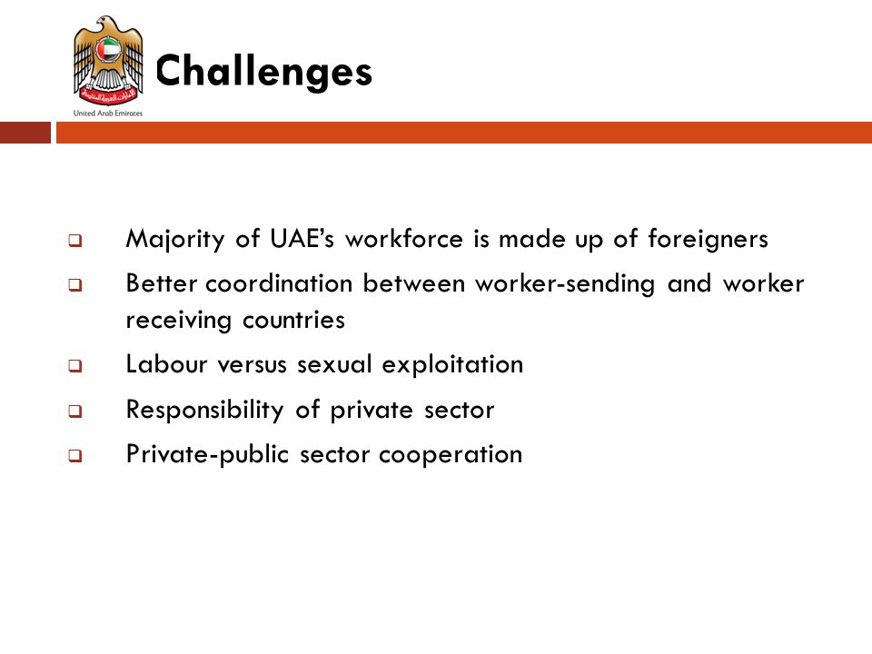 Challenges  Majority of UAE’s workforce is made up of foreigners  Better coordination between worker-sending and worker receiving countries  Labour versus sexual exploitation  Responsibility of private sector  Private-public sector cooperation