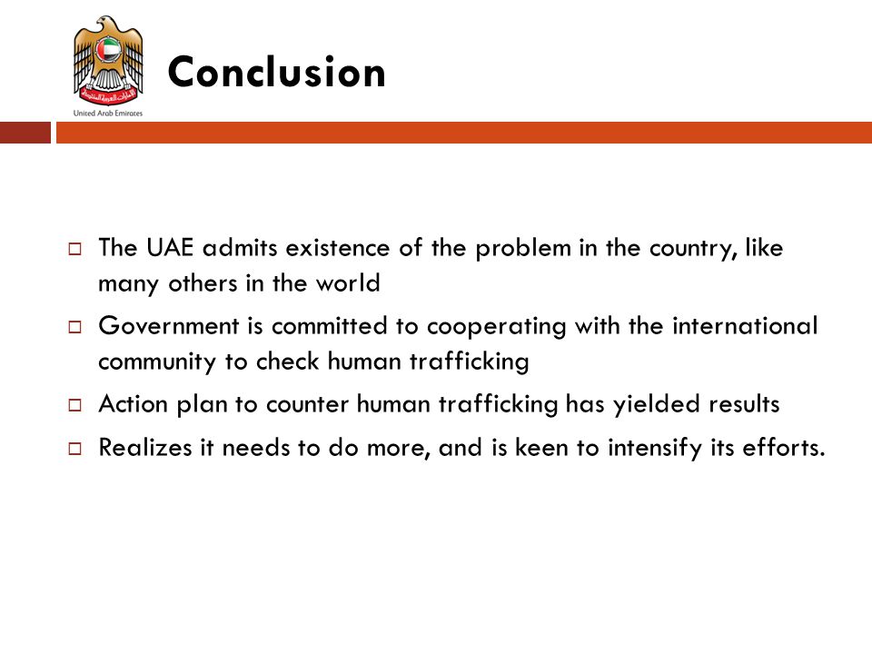 Conclusion  The UAE admits existence of the problem in the country, like many others in the world  Government is committed to cooperating with the international community to check human trafficking  Action plan to counter human trafficking has yielded results  Realizes it needs to do more, and is keen to intensify its efforts.