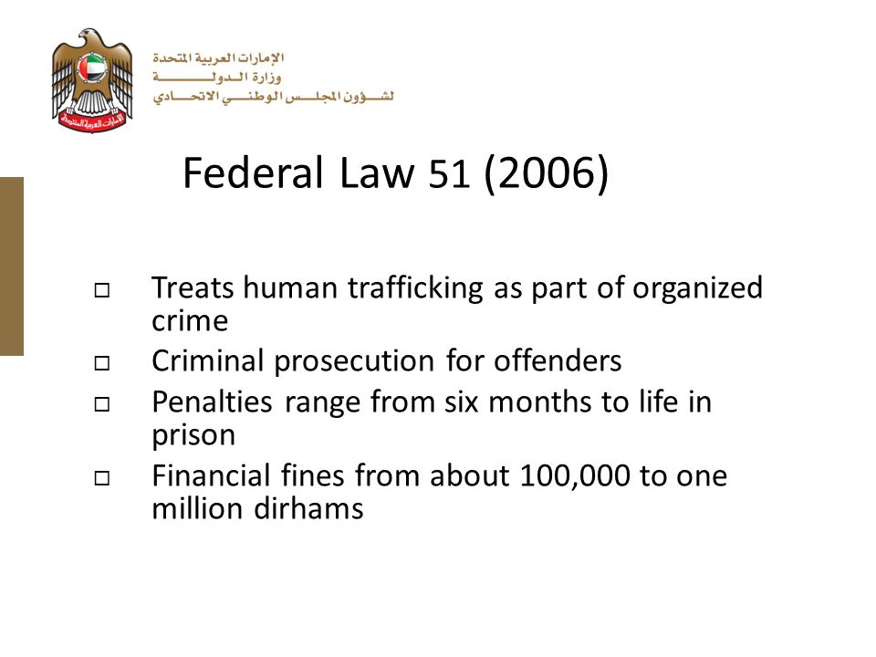  Treats human trafficking as part of organized crime  Criminal prosecution for offenders  Penalties range from six months to life in prison  Financial fines from about 100,000 to one million dirhams Federal Law 51 (2006)