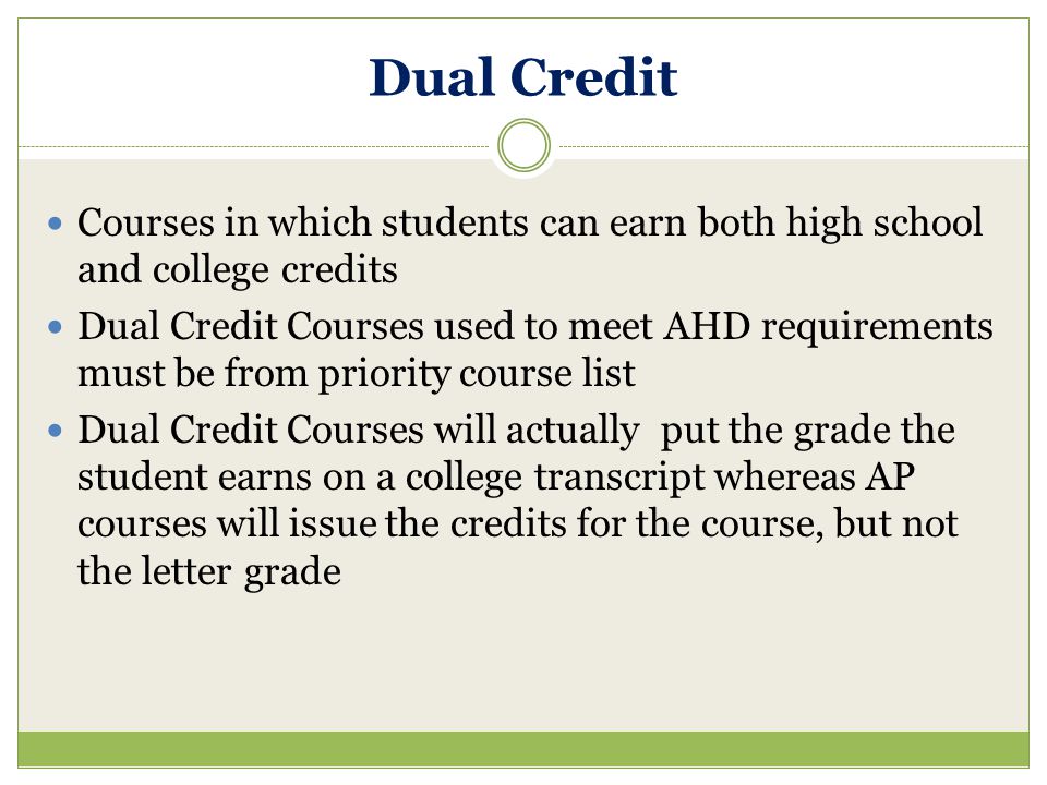 Dual Credit Courses in which students can earn both high school and college credits Dual Credit Courses used to meet AHD requirements must be from priority course list Dual Credit Courses will actually put the grade the student earns on a college transcript whereas AP courses will issue the credits for the course, but not the letter grade