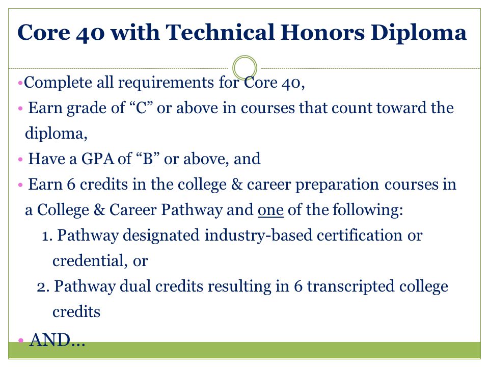 Core 40 with Technical Honors Diploma Complete all requirements for Core 40, Earn grade of C or above in courses that count toward the diploma, Have a GPA of B or above, and Earn 6 credits in the college & career preparation courses in a College & Career Pathway and one of the following: 1.