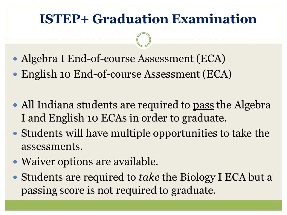ISTEP+ Graduation Examination Algebra I End-of-course Assessment (ECA) English 10 End-of-course Assessment (ECA) All Indiana students are required to pass the Algebra I and English 10 ECAs in order to graduate.