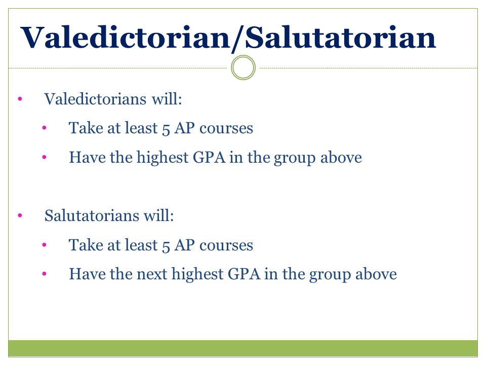 Valedictorian/Salutatorian Valedictorians will: Take at least 5 AP courses Have the highest GPA in the group above Salutatorians will: Take at least 5 AP courses Have the next highest GPA in the group above