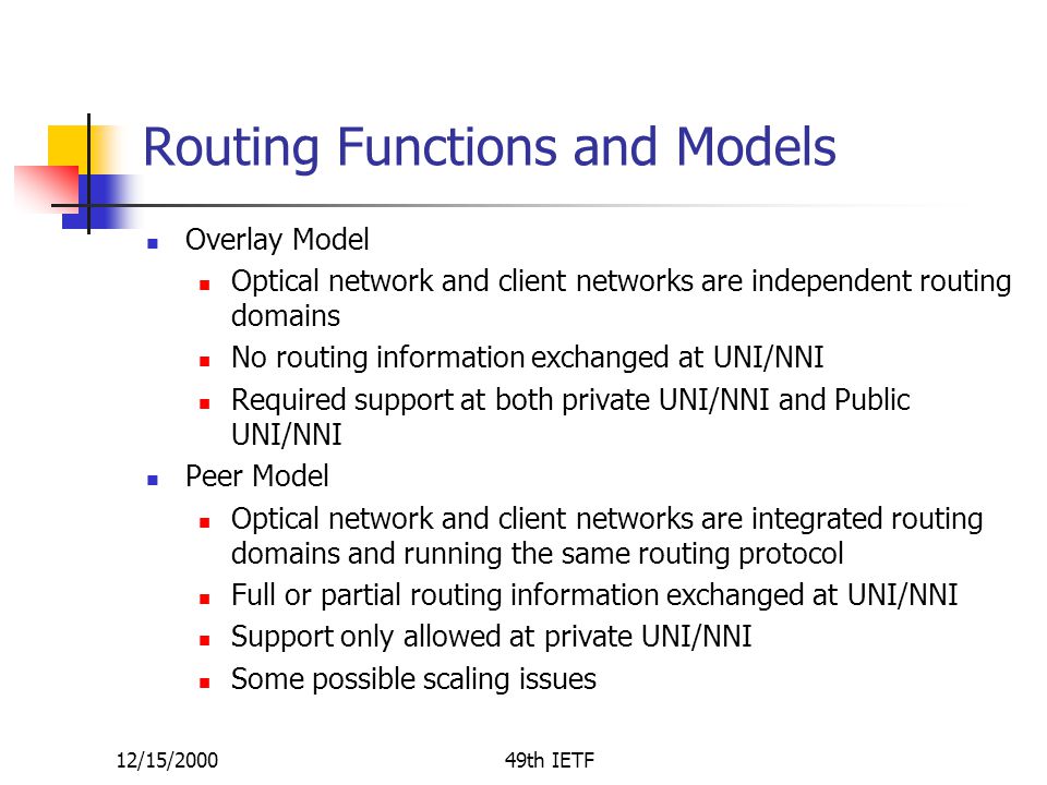 12/15/200049th IETF Routing Functions and Models Overlay Model Optical network and client networks are independent routing domains No routing information exchanged at UNI/NNI Required support at both private UNI/NNI and Public UNI/NNI Peer Model Optical network and client networks are integrated routing domains and running the same routing protocol Full or partial routing information exchanged at UNI/NNI Support only allowed at private UNI/NNI Some possible scaling issues