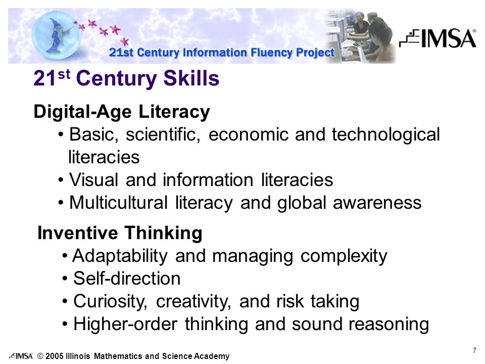 © 2005 Illinois Mathematics and Science Academy 7 21 st Century Skills Digital-Age Literacy Basic, scientific, economic and technological literacies Visual and information literacies Multicultural literacy and global awareness Inventive Thinking Adaptability and managing complexity Self-direction Curiosity, creativity, and risk taking Higher-order thinking and sound reasoning
