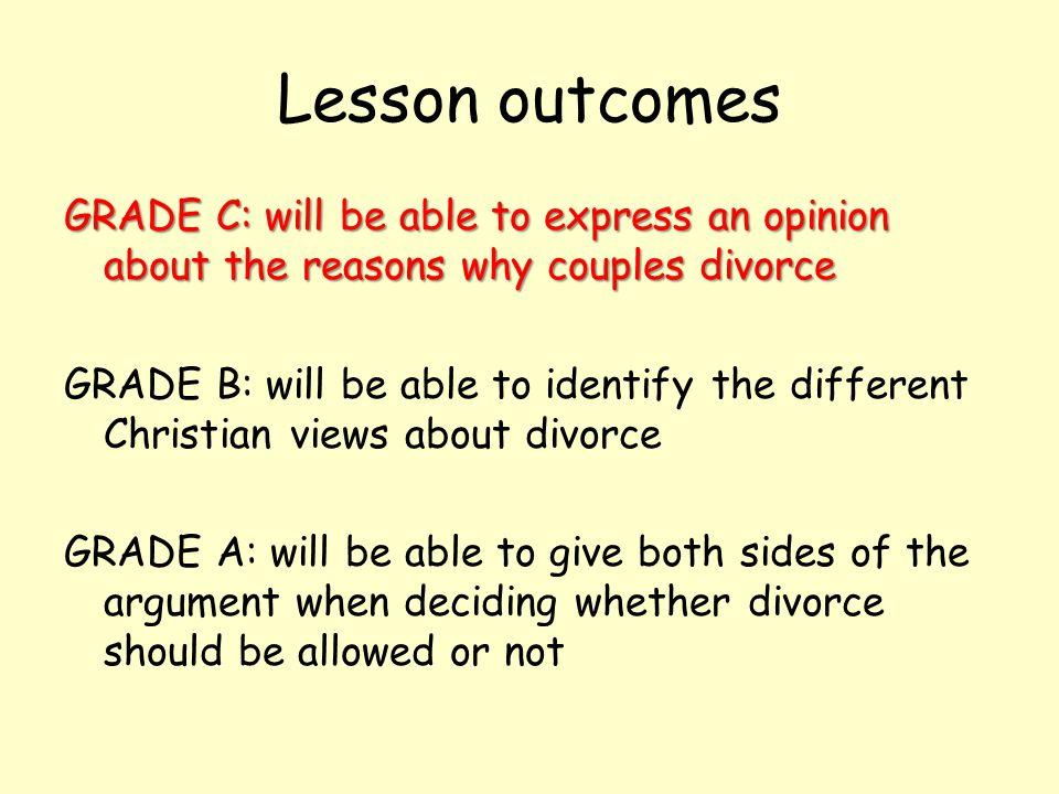 Lesson outcomes GRADE C: will be able to express an opinion about the reasons why couples divorce GRADE B: will be able to identify the different Christian views about divorce GRADE A: will be able to give both sides of the argument when deciding whether divorce should be allowed or not